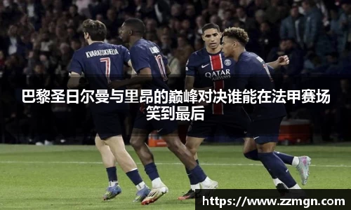 巴黎圣日尔曼与里昂的巅峰对决谁能在法甲赛场笑到最后